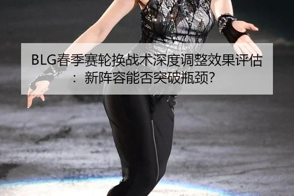 BLG春季赛轮换战术深度调整效果评估：新阵容能否突破瓶颈？