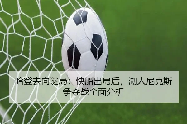 哈登去向谜局：快船出局后，湖人尼克斯争夺战全面分析