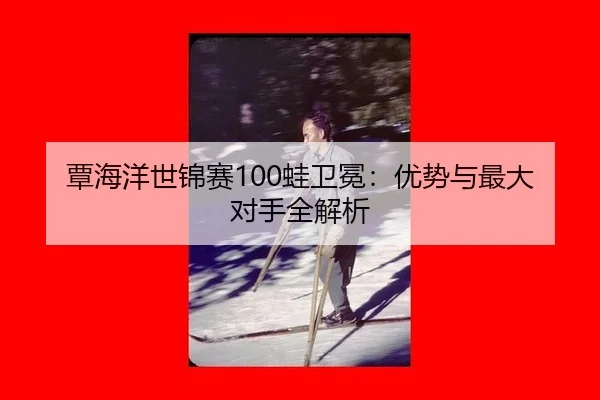覃海洋世锦赛100蛙卫冕：优势与最大对手全解析