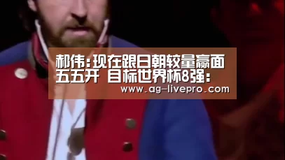 郝伟:现在跟日朝较量赢面五五开 目标世界杯8强：AG体育