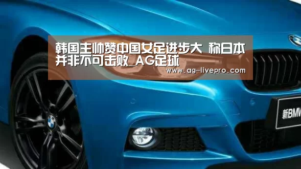 韩国主帅赞中国女足进步大 称日本并非不可击败_AG足球
